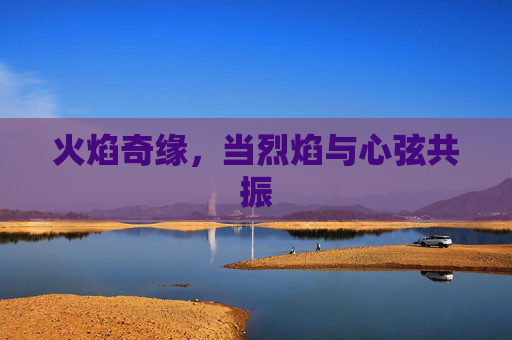 火焰奇缘,当烈焰与心弦共振 火焰奇缘,当烈焰与心弦共振
