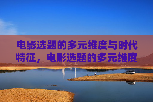 电影选题的多元维度与时代特征,电影选题的多元维度与时代特征 电影选题的多元维度与时代特征,电影选题的多元维度与时代特征