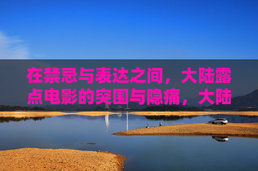 在禁忌与表达之间,大陆露点电影的突围与隐痛,大陆露点电影,禁忌中的突围与隐痛 在禁忌与表达之间,大陆露点电影的突围与隐痛,大陆露点电影,禁忌中的突围与隐痛