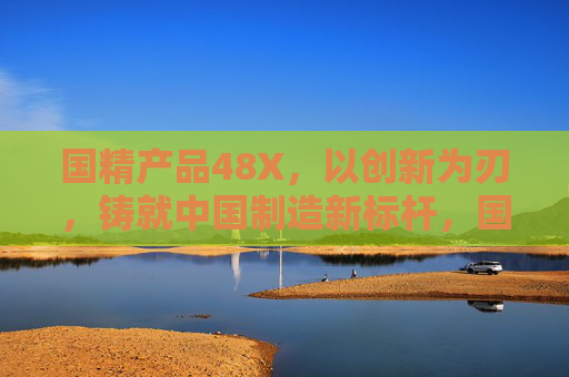 国精产品48X，以创新为刃，铸就中国制造新标杆，国精产品48X，创新铸就中国制造新标杆