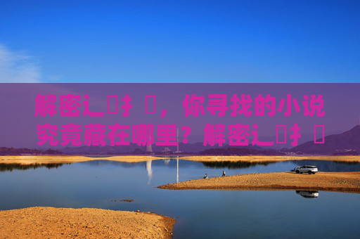 解密辶喿扌畐,你寻找的小说究竟藏在哪里?解密辶喿扌畐,小说藏匿之谜 解密辶喿扌畐,你寻找的小说究竟藏在哪里?解密辶喿扌畐,小说藏匿之谜