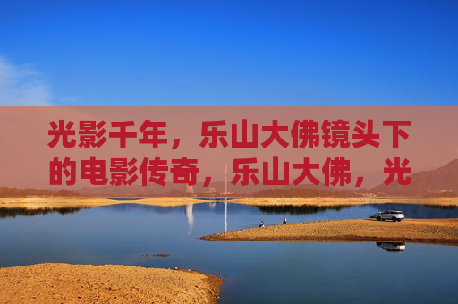 光影千年,乐山大佛镜头下的电影传奇,乐山大佛,光影千年的电影传奇 光影千年,乐山大佛镜头下的电影传奇,乐山大佛,光影千年的电影传奇
