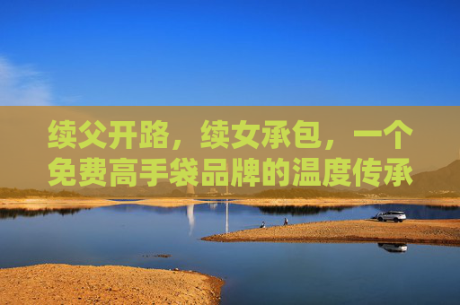 续父开路,续女承包,一个免费高手袋品牌的温度传承,父女接力,免费高手袋的温度传承 续父开路,续女承包,一个免费高手袋品牌的温度传承,父女接力,免费高手袋的温度传承