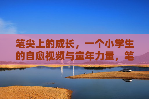 笔尖上的成长,一个小学生的自愈视频与童年力量,笔尖上的成长,小学生自愈视频里的童年力量 笔尖上的成长,一个小学生的自愈视频与童年力量,笔尖上的成长,小学生自愈视频里的童年力量