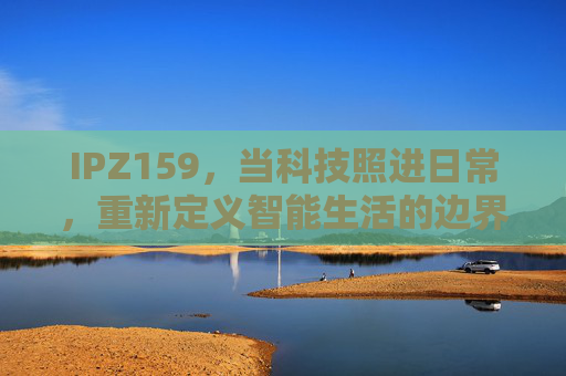 IPZ159，当科技照进日常，重新定义智能生活的边界