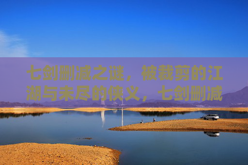 七剑删减之谜,被裁剪的江湖与未尽的侠义,七剑删减,被裁剪的江湖与未尽的侠义 七剑删减之谜,被裁剪的江湖与未尽的侠义,七剑删减,被裁剪的江湖与未尽的侠义