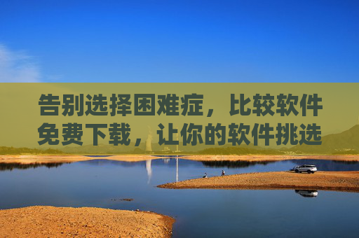 告别选择困难症，比较软件免费下载，让你的软件挑选不再踩坑，告别选择困难症，免费下载比较软件，软件挑选不再踩坑