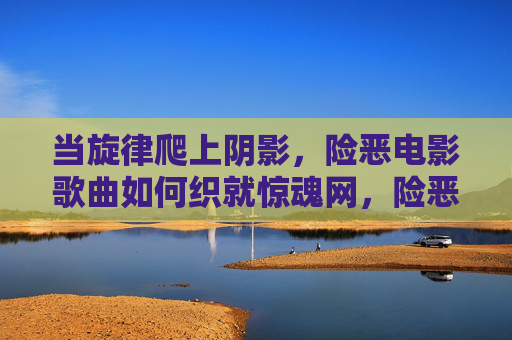 当旋律爬上阴影,险恶电影歌曲如何织就惊魂网,险恶电影歌曲,旋律织就的惊魂网 当旋律爬上阴影,险恶电影歌曲如何织就惊魂网,险恶电影歌曲,旋律织就的惊魂网