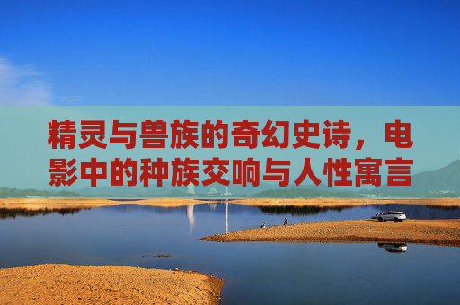 精灵与兽族的奇幻史诗,电影中的种族交响与人性寓言,精灵兽族的奇幻史诗,种族交响与人性寓言 精灵与兽族的奇幻史诗,电影中的种族交响与人性寓言,精灵兽族的奇幻史诗,种族交响与人性寓言