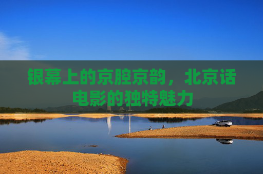 银幕上的京腔京韵,北京话电影的独特魅力 银幕上的京腔京韵,北京话电影的独特魅力
