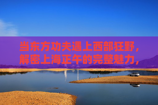 当东方功夫遇上西部狂野,解密上海正午的完整魅力,东方功夫×西部狂野,上海正午的魅力解密 当东方功夫遇上西部狂野,解密上海正午的完整魅力,东方功夫×西部狂野,上海正午的魅力解密