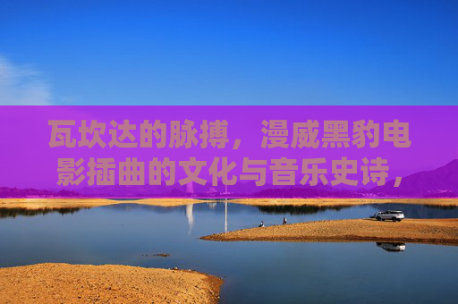 瓦坎达的脉搏,漫威黑豹电影插曲的文化与音乐史诗,瓦坎达脉搏,漫威黑豹插曲的文化音乐史诗 瓦坎达的脉搏,漫威黑豹电影插曲的文化与音乐史诗,瓦坎达脉搏,漫威黑豹插曲的文化音乐史诗