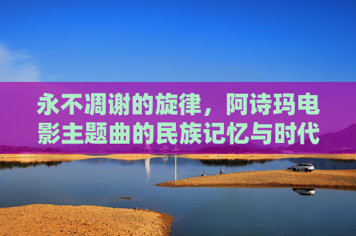 永不凋谢的旋律,阿诗玛电影主题曲的民族记忆与时代回响,永不凋谢的旋律,阿诗玛电影主题曲的民族记忆与时代回响 永不凋谢的旋律,阿诗玛电影主题曲的民族记忆与时代回响,永不凋谢的旋律,阿诗玛电影主题曲的民族记忆与时代回响