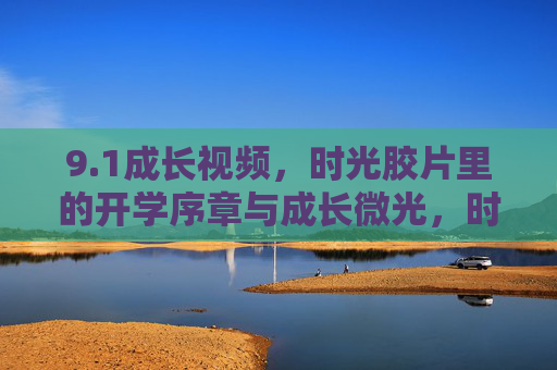 9.1成长视频,时光胶片里的开学序章与成长微光,时光胶片里的9.1开学序章与成长微光 9.1成长视频,时光胶片里的开学序章与成长微光,时光胶片里的9.1开学序章与成长微光