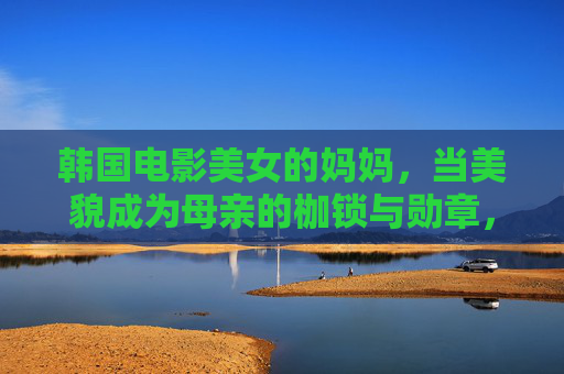 韩国电影美女的妈妈,当美貌成为母亲的枷锁与勋章,韩国电影美女的妈妈,美貌是母亲的枷锁与勋章 韩国电影美女的妈妈,当美貌成为母亲的枷锁与勋章,韩国电影美女的妈妈,美貌是母亲的枷锁与勋章