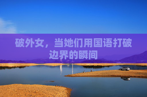 破外女,当她们用国语打破边界的瞬间 破外女,当她们用国语打破边界的瞬间
