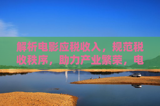 解析电影应税收入,规范税收秩序,助力产业繁荣,电影应税收入解析,规范税收秩序 赋能产业繁荣 解析电影应税收入,规范税收秩序,助力产业繁荣,电影应税收入解析,规范税收秩序 赋能产业繁荣