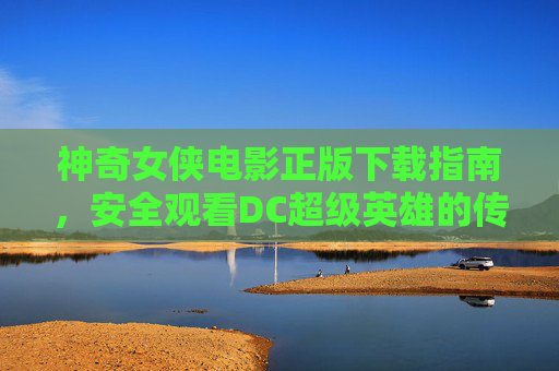 神奇女侠电影正版下载指南,安全观看DC超级英雄的传奇 神奇女侠电影正版下载指南,安全观看DC超级英雄的传奇