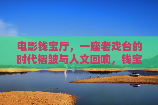 电影钱宝厅,一座老戏台的时代褶皱与人文回响,钱宝厅老戏台,时代褶皱与人文回响 电影钱宝厅,一座老戏台的时代褶皱与人文回响,钱宝厅老戏台,时代褶皱与人文回响
