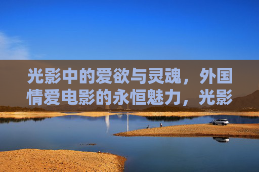 光影中的爱欲与灵魂,外国情爱电影的永恒魅力,光影爱欲与灵魂,外国情爱电影的永恒魅力 光影中的爱欲与灵魂,外国情爱电影的永恒魅力,光影爱欲与灵魂,外国情爱电影的永恒魅力
