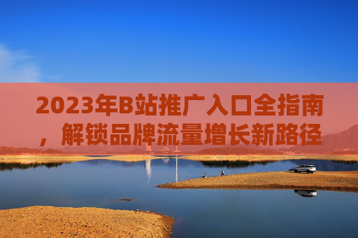 2023年B站推广入口全指南,解锁品牌流量增长新路径,2023B站推广入口全指南,解锁品牌流量增长新路径 2023年B站推广入口全指南,解锁品牌流量增长新路径,2023B站推广入口全指南,解锁品牌流量增长新路径