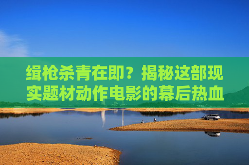 缉枪杀青在即?揭秘这部现实题材动作电影的幕后热血与坚守,缉枪杀青在即,现实题材动作电影的幕后热血与坚守 缉枪杀青在即?揭秘这部现实题材动作电影的幕后热血与坚守,缉枪杀青在即,现实题材动作电影的幕后热血与坚守