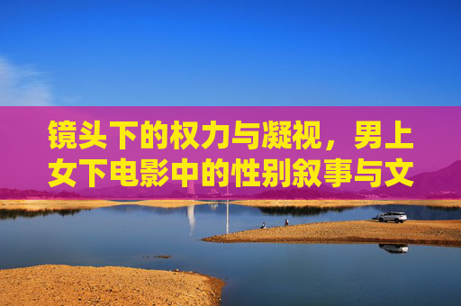 镜头下的权力与凝视,男上女下电影中的性别叙事与文化表达,权力凝视下的性别叙事,男上女下电影的文化表达 镜头下的权力与凝视,男上女下电影中的性别叙事与文化表达,权力凝视下的性别叙事,男上女下电影的文化表达