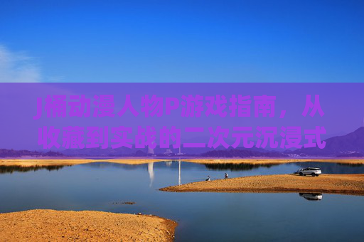 J桶动漫人物P游戏指南,从收藏到实战的二次元沉浸式狂欢,J桶动漫人物P收藏实战指南,二次元沉浸狂欢 J桶动漫人物P游戏指南,从收藏到实战的二次元沉浸式狂欢,J桶动漫人物P收藏实战指南,二次元沉浸狂欢