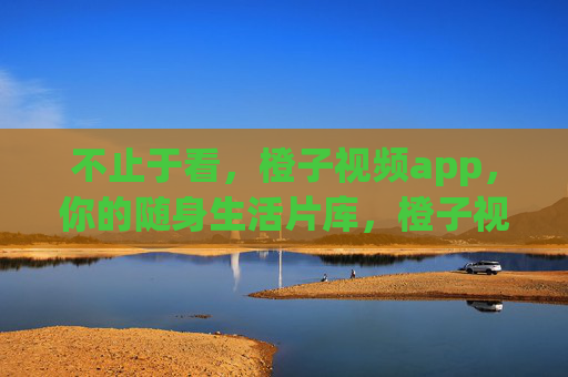 不止于看,橙子视频app,你的随身生活片库,橙子视频,不止于看,你的随身生活片库 不止于看,橙子视频app,你的随身生活片库,橙子视频,不止于看,你的随身生活片库