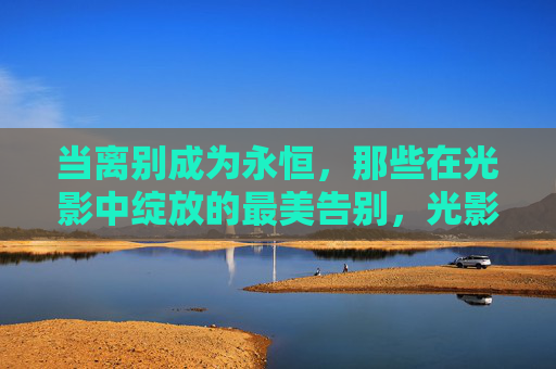 当离别成为永恒,那些在光影中绽放的最美告别,光影里的永恒告别 当离别成为永恒,那些在光影中绽放的最美告别,光影里的永恒告别