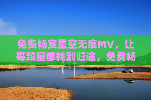 免费畅赏星空无痕MV,让每颗星都找到归途,免费畅赏星空无痕MV,每颗星的归途 免费畅赏星空无痕MV,让每颗星都找到归途,免费畅赏星空无痕MV,每颗星的归途