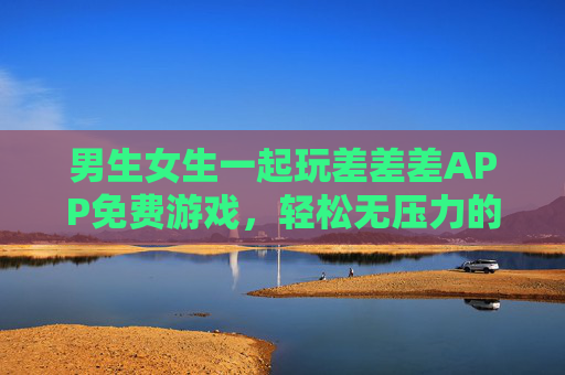 男生女生一起玩差差差APP免费游戏,轻松无压力的快乐社交新选择,差差差APP,男生女生免费游戏,轻松快乐社交新选择 男生女生一起玩差差差APP免费游戏,轻松无压力的快乐社交新选择,差差差APP,男生女生免费游戏,轻松快乐社交新选择