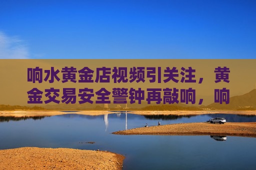 响水黄金店视频引关注,黄金交易安全警钟再敲响,响水黄金店视频敲响黄金交易安全警钟 响水黄金店视频引关注,黄金交易安全警钟再敲响,响水黄金店视频敲响黄金交易安全警钟