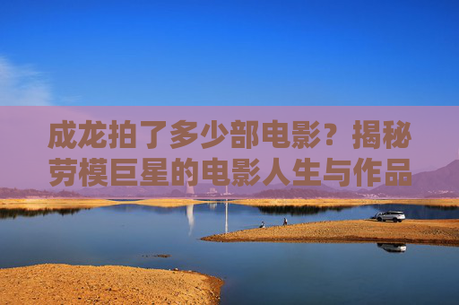 成龙拍了多少部电影?揭秘劳模巨星的电影人生与作品全记录,劳模巨星成龙的电影人生,作品全记录与数量揭秘 成龙拍了多少部电影?揭秘劳模巨星的电影人生与作品全记录,劳模巨星成龙的电影人生,作品全记录与数量揭秘