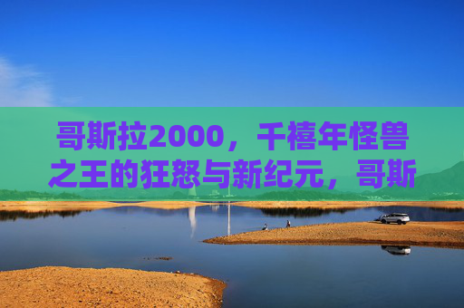 哥斯拉2000，千禧年怪兽之王的狂怒与新纪元，哥斯拉2000，千禧年狂怒与新纪元