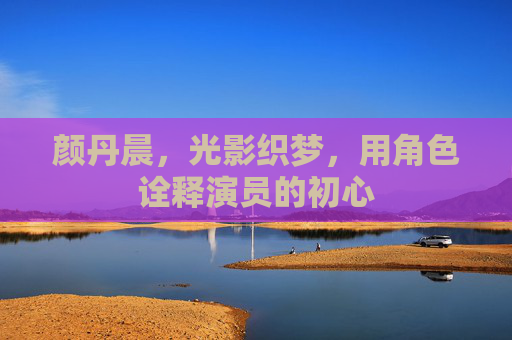 颜丹晨,光影织梦,用角色诠释演员的初心 颜丹晨,光影织梦,用角色诠释演员的初心