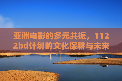 亚洲电影的多元共振,1122bd计划的文化深耕与未来展望,1122bd计划,亚洲电影多元共振的文化深耕与未来展望 亚洲电影的多元共振,1122bd计划的文化深耕与未来展望,1122bd计划,亚洲电影多元共振的文化深耕与未来展望