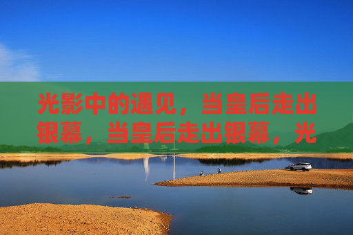 光影中的遇见,当皇后走出银幕,当皇后走出银幕,光影中的遇见 光影中的遇见,当皇后走出银幕,当皇后走出银幕,光影中的遇见
