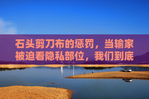 石头剪刀布的惩罚,当输家被迫看隐私部位,我们到底在玩什么?石头剪刀布的惩罚,当隐私成为赌注,我们在玩什么? 石头剪刀布的惩罚,当输家被迫看隐私部位,我们到底在玩什么?石头剪刀布的惩罚,当隐私成为赌注,我们在玩什么?