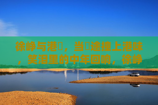 徐峥与港囧,当囧途撞上港味,笑泪里的中年回响,徐峥港囧,囧途撞港味,笑泪回响中年 徐峥与港囧,当囧途撞上港味,笑泪里的中年回响,徐峥港囧,囧途撞港味,笑泪回响中年