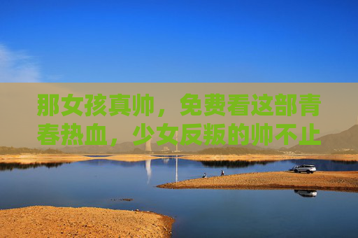 那女孩真帅,免费看这部青春热血,少女反叛的帅不止一面!青春热血少女反叛,帅不止一面 那女孩真帅,免费看这部青春热血,少女反叛的帅不止一面!青春热血少女反叛,帅不止一面