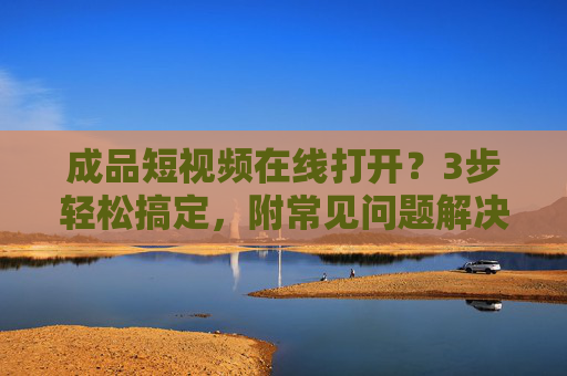 成品短视频在线打开?3步轻松搞定,附常见问题解决,成品短视频在线打开,3步轻松搞定,附常见问题解决 成品短视频在线打开?3步轻松搞定,附常见问题解决,成品短视频在线打开,3步轻松搞定,附常见问题解决