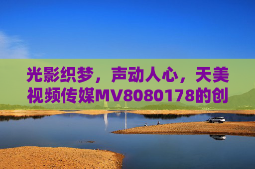 光影织梦,声动人心,天美视频传媒MV8080178的创作初心与艺术表达,光影织梦,声动人心,天美视频传媒MV8080178的创作初心与艺术表达 光影织梦,声动人心,天美视频传媒MV8080178的创作初心与艺术表达,光影织梦,声动人心,天美视频传媒MV8080178的创作初心与艺术表达