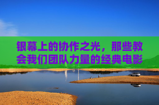 银幕上的协作之光,那些教会我们团队力量的经典电影,银幕协作之光,经典电影的团队力量 银幕上的协作之光,那些教会我们团队力量的经典电影,银幕协作之光,经典电影的团队力量