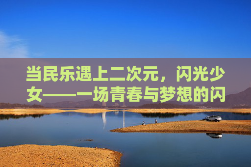 当民乐遇上二次元,闪光少女——一场青春与梦想的闪光之旅,民乐×二次元,闪光少女的青春闪光之旅 当民乐遇上二次元,闪光少女——一场青春与梦想的闪光之旅,民乐×二次元,闪光少女的青春闪光之旅