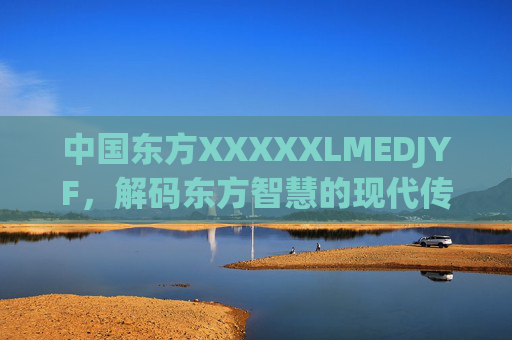 中国东方XXXXXLMEDJYF,解码东方智慧的现代传承与创新之路,解码东方智慧,现代传承与创新之路 中国东方XXXXXLMEDJYF,解码东方智慧的现代传承与创新之路,解码东方智慧,现代传承与创新之路