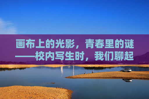 画布上的光影,青春里的谜——校内写生时,我们聊起了饭岛爱,画布光影·青春谜题,写生时聊饭岛爱 画布上的光影,青春里的谜——校内写生时,我们聊起了饭岛爱,画布光影·青春谜题,写生时聊饭岛爱