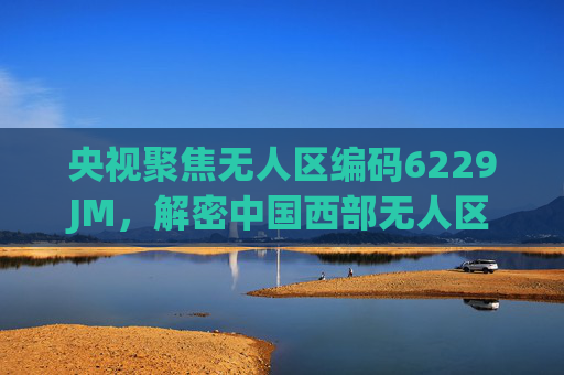 央视聚焦无人区编码6229JM,解密中国西部无人区的数字生命线,央视聚焦无人区编码6229JM,解密中国西部数字生命线 央视聚焦无人区编码6229JM,解密中国西部无人区的数字生命线,央视聚焦无人区编码6229JM,解密中国西部数字生命线
