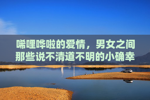 唏哩哗啦的爱情，男女之间那些说不清道不明的小确幸