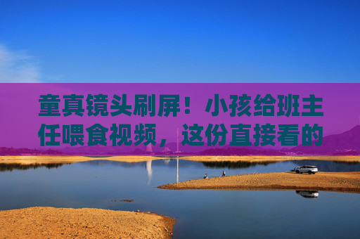 童真镜头刷屏!小孩给班主任喂食视频,这份直接看的师生暖意太戳心,童真喂食刷屏!师生暖意太戳心 童真镜头刷屏!小孩给班主任喂食视频,这份直接看的师生暖意太戳心,童真喂食刷屏!师生暖意太戳心